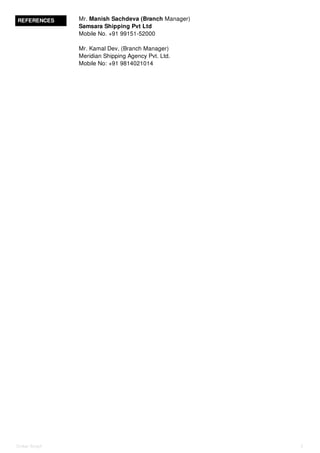 REFERENCES Mr. Manish Sachdeva (Branch Manager)
Samsara Shipping Pvt Ltd
Mobile No. +91 99151-52000
Mr. Kamal Dev, (Branch Manager)
Meridian Shipping Agency Pvt. Ltd.
Mobile No: +91 9814021014
Onkar Singh 3
 