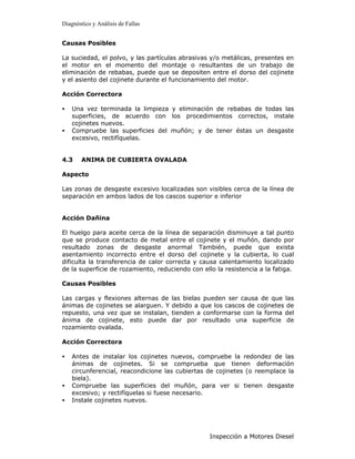 Diagnóstico y Análisis de Fallas


Causas Posibles

La suciedad, el polvo, y las partículas abrasivas y/o metálicas, presentes en
el motor en el momento del montaje o resultantes de un trabajo de
eliminación de rebabas, puede que se depositen entre el dorso del cojinete
y el asiento del cojinete durante el funcionamiento del motor.

Acción Correctora

•   Una vez terminada la limpieza y eliminación de rebabas de todas las
    superficies, de acuerdo con los procedimientos correctos, instale
    cojinetes nuevos.
•   Compruebe las superficies del muñón; y de tener éstas un desgaste
    excesivo, rectifíquelas.


4.3    ANIMA DE CUBIERTA OVALADA

Aspecto

Las zonas de desgaste excesivo localizadas son visibles cerca de la línea de
separación en ambos lados de los cascos superior e inferior


Acción Dañina

El huelgo para aceite cerca de la línea de separación disminuye a tal punto
que se produce contacto de metal entre el cojinete y el muñón, dando por
resultado zonas de desgaste anormal También, puede que exista
asentamiento incorrecto entre el dorso del cojinete y la cubierta, lo cual
dificulta la transferencia de calor correcta y causa calentamiento localizado
de la superficie de rozamiento, reduciendo con ello la resistencia a la fatiga.

Causas Posibles

Las cargas y flexiones alternas de   las bielas pueden ser causa de que las
ánimas de cojinetes se alarguen. Y   debido a que los cascos de cojinetes de
repuesto, una vez que se instalan,   tienden a conformarse con la forma del
ánima de cojinete, esto puede        dar por resultado una superficie de
rozamiento ovalada.

Acción Correctora

•   Antes de instalar los cojinetes nuevos, compruebe la redondez de las
    ánimas de cojinetes. Si se comprueba que tienen deformación
    circunferencial, reacondicione las cubiertas de cojinetes (o reemplace la
    biela).
•   Compruebe las superficies del muñón, para ver si tienen desgaste
    excesivo; y rectifíquelas si fuese necesario.
•   Instale cojinetes nuevos.




                                                  Inspección a Motores Diesel
 
