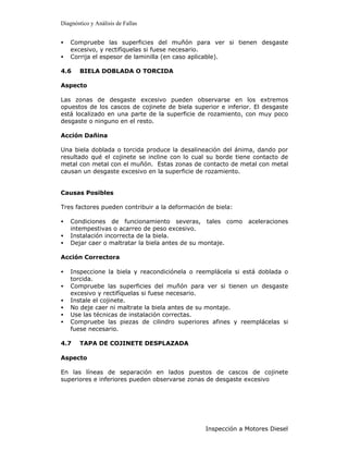 Diagnóstico y Análisis de Fallas


•   Compruebe las superficies del muñón para ver si tienen desgaste
    excesivo, y rectifíquelas si fuese necesario.
•   Corrija el espesor de laminilla (en caso aplicable).

4.6    BIELA DOBLADA O TORCIDA

Aspecto

Las zonas de desgaste excesivo pueden observarse en los extremos
opuestos de los cascos de cojinete de biela superior e inferior. El desgaste
está localizado en una parte de la superficie de rozamiento, con muy poco
desgaste o ninguno en el resto.

Acción Dañina

Una biela doblada o torcida produce la desalineación del ánima, dando por
resultado qué el cojinete se incline con lo cual su borde tiene contacto de
metal con metal con el muñón. Estas zonas de contacto de metal con metal
causan un desgaste excesivo en la superficie de rozamiento.


Causas Posibles

Tres factores pueden contribuir a la deformación de biela:

•   Condiciones de funcionamiento severas, tales como aceleraciones
    intempestivas o acarreo de peso excesivo.
•   Instalación incorrecta de la biela.
•   Dejar caer o maltratar la biela antes de su montaje.

Acción Correctora

•   Inspeccione la biela y reacondiciónela o reemplácela si está doblada o
    torcida.
•   Compruebe las superficies del muñón para ver si tienen un desgaste
    excesivo y rectifíquelas si fuese necesario.
•   Instale el cojinete.
•   No deje caer ni maltrate la biela antes de su montaje.
•   Use las técnicas de instalación correctas.
•   Compruebe las piezas de cilindro superiores afines y reemplácelas si
    fuese necesario.

4.7    TAPA DE COJINETE DESPLAZADA

Aspecto

En las líneas de separación en lados puestos de cascos de cojinete
superiores e inferiores pueden observarse zonas de desgaste excesivo




                                                Inspección a Motores Diesel
 