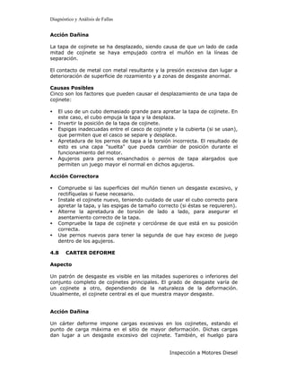 Diagnóstico y Análisis de Fallas


Acción Dañina

La tapa de cojinete se ha desplazado, siendo causa de que un lado de cada
mitad de cojinete se haya empujado contra el muñón en la líneas de
separación.

El contacto de metal con metal resultante y la presión excesiva dan lugar a
deterioración de superficie de rozamiento y a zonas de desgaste anormal.

Causas Posibles
Cinco son los factores que pueden causar el desplazamiento de una tapa de
cojinete:

•   El uso de un cubo demasiado grande para apretar la tapa de cojinete. En
    este caso, el cubo empuja la tapa y la desplaza.
•   Invertir la posición de la tapa de cojinete.
•   Espigas inadecuadas entre el casco de cojinete y la cubierta (si se usan),
    que permiten que el casco se separe y desplace.
•   Apretadura de los pernos de tapa a la torsión incorrecta. El resultado de
    esto es una capa "suelta" que pueda cambiar de posición durante el
    funcionamiento del motor.
•   Agujeros para pernos ensanchados o pernos de tapa alargados que
    permiten un juego mayor el normal en dichos agujeros.

Acción Correctora

•   Compruebe si las superficies del muñón tienen un desgaste excesivo, y
    rectifíquelas si fuese necesario.
•   Instale el cojinete nuevo, teniendo cuidado de usar el cubo correcto para
    apretar la tapa, y las espigas de tamaño correcto (si éstas se requieren).
•   Alterne la apretadura de torsión de lado a lado, para asegurar el
    asentamiento correcto de la tapa.
•   Compruebe la tapa de cojinete y cerciórese de que está en su posición
    correcta.
•   Use pernos nuevos para tener la segunda de que hay exceso de juego
    dentro de los agujeros.

4.8    CARTER DEFORME

Aspecto

Un patrón de desgaste es visible en las mitades superiores o inferiores del
conjunto completo de cojinetes principales. El grado de desgaste varía de
un cojinete a otro, dependiendo de la naturaleza de la deformación.
Usualmente, el cojinete central es el que muestra mayor desgaste.


Acción Dañina

Un cárter deforme impone cargas excesivas en los cojinetes, estando el
punto de carga máxima en el sitio de mayor deformación. Dichas cargas
dan lugar a un desgaste excesivo del cojinete. También, el huelgo para


                                                 Inspección a Motores Diesel
 
