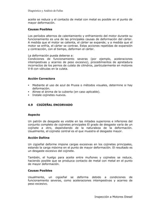 Diagnóstico y Análisis de Fallas


aceite se reduce y el contacto de metal con metal es posible en el punto de
mayor deformación.

Causas Posibles

Los períodos alternos de calentamiento y enfriamiento del motor durante su
funcionamiento es una de las principales causas de deformación del cárter.
A medida que el motor se calienta, el cárter se expande; y a medida que el
motor se enfría, el cárter se contrae. Estas acciones repetidas de expansión
y contracción, con el tiempo, deforman el cárter.

La deformación pueda deberse a:
Condiciones de funcionamiento severas (por ejemplo, aceleraciones
intempestivas y acarreo de peso excesivo), procedimientos de apretadura
incorrectos de los pernos de culata de cilindros, particularmente en motores
V-8 con válvulas en la culata.


Acción Correctora

•   Mediante el uso de azul de Prusia o métodos visuales, determine si hay
    deformación.
•   Alinee el ánima de la cubierta (en caso aplicable).
•   Instale cojinetes nuevos.


4.9    CIGÜEÑAL ENCORVADO


Aspecto

Un patrón de desgaste es visible en las mitades superiores e inferiores del
conjunto completo de cojinetes principales El grado de desgaste varía de un
cojinete a otro, dependiendo de la naturaleza de la deformación.
Usualmente, el cojinete central es el que muestra el desgaste mayor.

Acción Dañina

Un cigüeñal deforme impone cargas excesivas en los cojinetes principales,
estando la carga máxima en el punto de mayor deformación. El resultado es
un desgaste excesivo del cojinete.

También, el huelgo para aceite entre muñones y cojinetes se reduce,
haciendo posible que se produzca contacto de metal con metal en el punto
de mayor deformación.

Causas Posibles

Usualmente, un cigüeñal se deforma debido a condiciones de
funcionamiento severas, como aceleraciones intempestivas y acarreo de
peso excesivo.



                                                Inspección a Motores Diesel
 