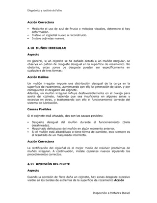 Diagnóstico y Análisis de Fallas



Acción Correctora

•   Mediante el uso de azul de Prusia o métodos visuales, determine si hay
    deformación.
•   Instale un cigüeñal nuevo o reconstruido.
•   Instale cojinetes nuevos.


4.10 MUÑON IRREGULAR

Aspecto

En general, si un cojinete se ha dañado debido a un muñón irregular, se
observa un patrón de desgaste desigual en la superficie de rozamiento. No
obstante, estas zonas de desgaste pueden ser específicamente en
cualquiera de tres formas:

Acción Dañina

Un muñón irregular impone una distribución desigual de la carga en la
superficie de rozamiento, aumentando con ello la generación de calor, y por
consiguiente el desgaste del cojinete.
Además, un muñón irregular influye desfavorablemente en el huelgo para
aceite del cojinete, haciendo que sea insuficiente en algunas zonas y
excesivo en otras, y trastornando con ello el funcionamiento correcto del
sistema de lubricación.

Causas Posibles

Si el cojinete está ahusado, dos son las causas posibles:

•   Desgaste desigual del muñón durante el funcionamiento (biela
    desalineada).
•   Maquinado defectuoso del muñón en algún momento anterior.
•   Si el muñón está albardillado o tiene forma de barrilete, esto siempre es
    el resultado de un maquinado incorrecto.

Acción Correctora

La rectificación del cigüeñal es el mejor medio de resolver problemas de
muñón irregular. A continuación, instale cojinetes nuevos siguiendo los
procedimientos correctos.


4.11 OPRESIÓN DEL FILETE

Aspecto

Cuando la opresión de filete daña un cojinete, hay zonas desgaste excesivo
visible en los bordes de extremos de la superficie de rozamiento Acción



                                                 Inspección a Motores Diesel
 