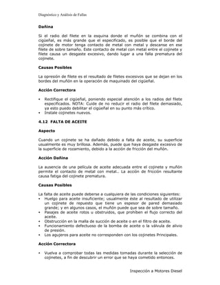Diagnóstico y Análisis de Fallas


Dañina

Si el radio del filete en la esquina donde el muñón se combina con el
cigüeñal, es más grande que el especificado, es posible que el borde del
cojinete de motor tenga contacto de metal con metal y descanse en ese
filete de sobre tamaño. Este contacto de metal con metal entre el cojinete y
filete causa un desgaste excesivo, dando lugar a una falla prematura del
cojinete.

Causas Posibles

La opresión de filete es el resultado de filetes excesivos que se dejan en los
bordes del muñón en la operación de maquinado del cigüeñal.

Acción Correctora

•   Rectifique el cigüeñal, poniendo especial atención a los radios del filete
    especificados. NOTA: Cuide de no reducir el radio del filete demasiado,
    ya esto puedo debilitar el cigüeñal en su punto más crítico.
•   Instale cojinetes nuevos.

4.12 FALTA DE ACEITE

Aspecto

Cuando un cojinete se ha dañado debido a falta de aceite, su superficie
usualmente es muy brillosa. Además, puede que haya desgaste excesivo de
la superficie de rozamiento, debido a la acción de fricción del muñón.

Acción Dañina

La ausencia de una película de aceite adecuada entre el cojinete y muñón
permite el contacto de metal con metal.. La acción de fricción resultante
causa fatiga del cojinete prematura.

Causas Posibles

La falta de aceite puede deberse a cualquiera de las condiciones siguientes:
• Huelgo para aceite insuficiente; usualmente éste al resultado de utilizar
   un cojinete de repuesto que tiene un espesor de pared demasiado
   grande; y en algunos casos, el muñón puede que sea de sobre tamaño.
• Pasajes de aceite rotos u obstruidos, que prohíben el flujo correcto del
   aceite.
• Obstrucción en la malla de succión de aceite o en el filtro de aceite.
• Funcionamiento defectuoso de la bomba de aceite o la válvula de alivio
   de presión.
• Los agujeros para aceite no corresponden con los cojinetes Principales.

Acción Correctora

•   Vuelva a comprobar todas las medidas tomadas durante la selección de
    cojinetes, a fin de descubrir un error que se haya cometido entonces.


                                                 Inspección a Motores Diesel
 