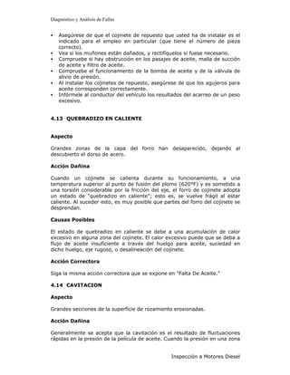 Diagnóstico y Análisis de Fallas


•   Asegúrese de que el cojinete de repuesto que usted ha de instalar es el
    indicado para el empleo en particular (que tiene el número de pieza
    correcto).
•   Vea si los muñones están dañados, y rectifíquelos si fuese necesario.
•   Compruebe si hay obstrucción en los pasajes de aceite, malla de succión
    de aceite y filtro de aceite.
•   Compruebe el funcionamiento de la bomba de aceite y de la válvula de
    alivio de presión.
•   Al instalar los cojinetes de repuesto, asegúrese de que los agujeros para
    aceite corresponden correctamente.
•   Infórmele al conductor del vehículo los resultados del acarreo de un peso
    excesivo.


4.13 QUEBRADIZO EN CALIENTE


Aspecto

Grandes zonas de la capa del forro han desaparecido, dejando al
descubierto el dorso de acero.

Acción Dañina

Cuando un cojinete se calienta durante su funcionamiento, a una
temperatura superior al punto de fusión del plomo (620°F) y es sometido a
una torsión considerable por la fricción del eje, el forro de cojinete adopta
un estado de "quebradizo en caliente"; esto es, se vuelve frágil al estar
caliente. Al suceder esto, es muy posible que partes del forro del cojinete se
desprendan.

Causas Posibles

El estado de quebradizo en caliente se debe a una acumulación de calor
excesivo en alguna zona del cojinete. El calor excesivo puede que se deba a
flujo de aceite insuficiente a través del huelgo para aceite, suciedad en
dicho huelgo, eje rugoso, o desalineación del cojinete.

Acción Correctora

Siga la misma acción correctora que se expone en "Falta De Aceite."

4.14 CAVITACION

Aspecto

Grandes secciones de la superficie de rozamiento erosionadas.

Acción Dañina

Generalmente se acepta que la cavitación es el resultado de fluctuaciones
rápidas en la presión de la película de aceite. Cuando la presión en una zona


                                                 Inspección a Motores Diesel
 