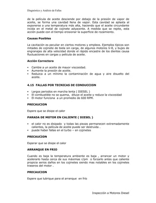 Diagnóstico y Análisis de Fallas


de la película de aceite desciende por debajo de la presión de vapor de
aceite, se forma una cavidad llena de vapor. Esta cavidad se aplasta al
exponerse a una temperatura más alta, haciendo que el aceite circundante
incida en el metal de cojinete adyacente. A medida que se repite, esta
acción puede con el tiempo erosionar la superficie de rozamiento.

Causas Posibles

La cavitación es peculiar en ciertos motores y empleos. Ejemplos típicos son
mitades de cojinete de biela sin carga, de algunos motores V-8, y bujes de
engranajes de alta velocidad donde el rápido encastre de los dientes causa
fluctuaciones en cargas y película de aceite.

Acción Correctora

•   Cambie a un aceite de mayor viscosidad.
•   Aumente la presión de aceite.
•   Reduzca a un mínimo la contaminación de agua y aire disuelto del
    aceite.


4.15 FALLAS POR TECNICAS DE CONDUCCION

•   Largos periodos en marcha lenta ( DIESEL )
•   El combustible no se quema, diluye el aceite y reduce la viscosidad
•   El motor funciona a un promedio de 600 RPM.

PRECAUCION

Espere que se disipe el calor

PARADA DE MOTOR EN CALIENTE ( DIESEL )

•   el calor no es disipado y todas las piezas permanecen extremadamente
    calientes, la película de aceite puede ser destruida .
•   puede haber fallas en el turbo – en cojinetes

PRECAUCION

Esperar que se disipe el calor

ARRANQUE EN FRIO

Cuando es baja la temperatura ambiente es baja , arrancar un motor y
acelerarlo hasta cerca de sus máximas r/pm o forzarlo antes que caliente
propicia serios daños en los cojinetes siendo mas notables en los cojinetes
traseros del motor .

PRECAUCION

Espere que lubrique para el arranque en frío




                                                 Inspección a Motores Diesel
 