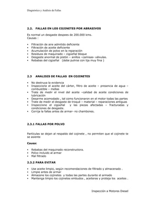 Diagnóstico y Análisis de Fallas




2.2.   FALLAS EN LOS COJINETES POR ABRASIVOS

Es normal un desgaste despees de 200.000 kms.
Causas :

•   Filtración de aire admitido deficiente
•   Filtración de aceite deficiente
•   Acumulación de polvo en la reparación
•   Residuos de maquinado – cigüeñal bloque
•   Desgaste anormal de pistón – anillos –camisas- válvulas.
•   Rebabas del cigüeñal (debe pulirse con lija muy fina )




2.3    ANALISIS DE FALLAS EN COJINETES

•   No destruya la evidencia
•   Inspeccione el aceite del cárter, filtro de aceite – presencia de agua –
    combustible – mellas
•   Trate de medir el nivel del aceite –calidad de aceite condiciones de
    lubricación
•   Desarme acomodado , tal como funcionaron en el motor todas las partes
•   Trate de medir el desgaste de troqué – material – reparaciones antiguas
•   Inspeccione el cigüeñal       y las piezas afectadas – fracturadas y
    condiciones de desgaste.
•   Corrija la fallas antes de armar- no chambones.



2.3.1 FALLAS POR POLVO


Partículas se dejan al respaldo del cojinete , no permiten que el cojinete te
se asiente

Causa:

•   Rebabas del maquinado reconstructora.
•   Polvo incluido al armar
•   Mal filtrado

2.3.2 PARA EVITAR

•   Use aceite limpio, según recomendaciones de filtrado y almacenado .
•   Limpie antes de armar
•   Almacene los cojinetes y todas las partes durante el armado
•   Mantenga limpio los cojinetes embudos , aceiteras y proteja los aceites .



                                                 Inspección a Motores Diesel
 