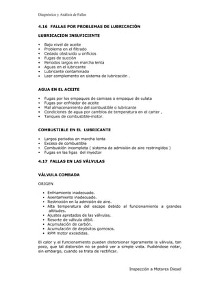 Diagnóstico y Análisis de Fallas


4.16 FALLAS POR PROBLEMAS DE LUBRICACIÓN

LUBRICACION INSUFICIENTE

•   Bajo nivel de aceite
•   Problema en el filtrado
•   Cedado obstruido u orificios
•   Fugas de succión
•   Periodos largos en marcha lenta
•   Aguas en el lubricante
•   Lubricante contaminado
•   Leer complemento en sistema de lubricación .


AGUA EN EL ACEITE

•   Fugas por los empaques de camisas o empaque de culata
•   Fugas por enfriador de aceite
•   Mal almacenamiento del combustible o lubricante
•   Condiciones de agua por cambios de temperatura en el carter ,
•   Tanques de combustible-motor.


COMBUSTIBLE EN EL LUBRICANTE

•   Largos periodos en marcha lenta
•   Exceso de combustible
•   Combustión incompleta ( sistema de admisión de aire restringidos )
•   Fugas en las ligas del inyector

4.17 FALLAS EN LAS VÁLVULAS


VÁLVULA COMBADA

ORIGEN

    •   Enfriamiento inadecuado.
    •   Asentamiento inadecuado.
    •   Restricción en la admisión de aire.
    •   Alta temperatura del escape debido al funcionamiento a grandes
         altitudes.
    •   Ajustes apretados de las válvulas.
    •   Resorte de válvula débil.
    •   Acumulación de carbón.
    •   Acumulación de depósitos gomosos.
    •   RPM motor excedidas.

El calor y el funcionamiento pueden distorsionar ligeramente la válvula, tan
poco, que tal distorsión no se podrá ver a simple vista. Pudiéndose notar,
sin embargo, cuando se trata de rectificar.



                                                Inspección a Motores Diesel
 