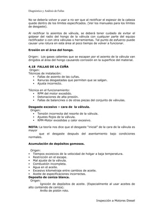 Diagnóstico y Análisis de Fallas


No se debería volver a usar a no ser que al rectificar el espesor de la cabeza
quede dentro de los límites especificados. (Ver los manuales para los límites
de desgaste).

Al rectificar lo asientos de válvula, se deberá tener cuidado de evitar el
golpear del radio del hongo de la válvula con cualquier parte del equipo
rectificador o con otra válvulas o herramientas. Tal punto de esfuerzo puede
causar una rotura en esta área al poco tiempo de volver a funcionar.

Erosión en el área del hongo.

Origen: Los gases calientes que se escapan por el asiento de la válvula van
dirigidos al área del hongo causando corrosión en la superficie del material.

4.18 FALLAS DE LA CUÑA
 Origen:
Técnicas de instalación:
   • Fallas de asiento de las cuñas.
   • Ranuras desgastadas que permiten que se salgan.
   • Ajusta incorrecto.

Técnica en el funcionamiento:
   • RPM del motor excedido.
   • Detonaciones de alta presión.
   • Fallas de balancines o de otras piezas del conjunto de válvulas.

Desgaste excesivo – cara de la válvula.
 Origen:
  • Tensión incorrecta del resorte de la válvula.
  • Ajustes flojos de la válvula.
  • RPM-Motor excedidas y calor excesivo.

NOTA: La teoría nos dice que el desgaste “inicial” de la cara de la válvula es
mayor
       que el desgaste después del asentamiento bajo condiciones
normales.

Acumulación de depósitos gomosos.

 Origen:
• Tiempos excesivos de la velocidad de holgar a baja temperatura.
• Restricción en el escape.
• Mal ajuste de la válvula.
• Combustión incompleta.
• Agua en el aceite.
• Excesivo kilometraje entre cambios de aceite.
• Aceite de especificaciones incorrectas.
Deposito de ceniza blanca.
 Origen:
         Ignición de depósitos de aceite. (Especialmente al usar aceites de
alto contenido de ceniza).
         Anillo de pistón roto.


                                                 Inspección a Motores Diesel
 
