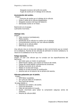 Diagnóstico y Análisis de Fallas


          Desgaste excesivo del anillo de aceite.
          Fugas de aceite por el vástago de la válvula.

Acumulación del carbón.
 Origen:
       Consumo de aceite por el vástago de la válvula.
  • Guías ó sellos de la válvula desgastados.
  • Desgaste excesivo del buje del balancín.
  • Demasiado aceite en el motor.

Restricción en el escape.
Lubricante incorrecto.


Vástago roto.
Origen:
   • Calor excesivo (combaduras).
   • Malos ajustes.
   • Rectificado de la válvula no cuadra con el vástago.
   • Funcionamiento continúo con una válvula doblada.
   • Resorte de la válvula débil.
   • RPM-Motor excesivas.

Una válvula rota en el área del vástago se dice comúnmente que se rompió
en la soldadura. Muchas de las válvulas de admisión no tienen soldadura; la
rotura en la soldadura no es muy usual.

Fatiga macanita.
Origen: El usar una válvula que no cumpla con las especificaciones del
fabricante.
   • del motor para un motor en particular.
   • Deformación rápida, que origina la fractura del metal.
   • Fatiga del metal debido a temperaturas excesivas.
   • Manejo incorrecto de la válvula.
   • Mellas en el área del hongo.
   • Mellas en el área durante la rectificación.
   • Asienta solo en el exterior de la cámara del asiento.

Válvulas golpeadas por el pistón.
 Origen:
   • RPM-Motor excedidas.
   • Sin cuña por falla en el balancín.
   • Muy fuera del tiempo.
Se pega debido a:
   • Depósitos de carbón o de aceite.
   • Fuera de alineación.
   • Falta de lubricante en la guía.
   • Ajuste incorrecto para soltar la compresión (algunas series de
      motores).
   • Resorte de válvula débil.




                                                  Inspección a Motores Diesel
 