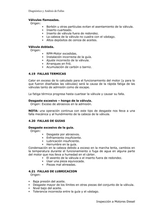 Diagnóstico y Análisis de Fallas


Válvulas flameadas.
 Origen:
         • Borbón u otras partículas evitan el asentamiento de la válvula.
         • Inserto cuarteado.
         • Inserto de válvula fuera de redondez.
         • La cabeza de la válvula no cuadra con el vástago.
         • Altos depósitos de ceniza de aceites.

Válvula doblada.
 Origen:
         • RPM-Motor excedidas.
         • Instalación incorrecta de la guía.
         • Ajuste incorrecto de la válvula.
         • Arranques en frió.
         • Acumulación de carbón o barniz.

4.19 FALLAS TERMICAS

Calor en exceso de lo calculado para el funcionamiento del motor (y para lo
que fueron diseñadas las válvulas) será la causa de la rápida fatiga de las
válvulas tanto de admisión como de escape.

La fatiga térmica progresa hasta cuartear la válvula y causar su falla.

Desgaste excesivo – hongo de la válvula.
 Origen: Exceso de abrasivos en la admisión.

NOTA: una operación continua con este tipo de desgaste nos lleva a una
falla mecánica y al hundimiento de la cabeza de la válvula.

4.20 FALLAS DE GUIAS

Desgaste excesivo de la guía.
  Origen:
          • Desgaste por abrasivos.
          • Enfriamiento insuficiente.
          • Lubricación insuficiente.
          • Herrumbre en la guía.
Condensación en la cabeza debido a exceso en la marcha lenta, cambios en
la temperatura durante el funcionamiento o fuga de agua en alguna parte
del motor que nos lleva a humedad en el cárter.
          • El asiento de la válvula o el inserto fuera de redondez.
          • Usar una pieza equivocada.
          • Piezas mal alineadas.

4.21 FALLAS DE LUBRICACION
 Origen:

•   Baja presión del aceite.
•   Desgaste mayor de los límites en otras piezas del conjunto de la válvula.
•   Nivel bajo del aceite.
•   Tolerancia incorrecta entre la guía y el vástago.


                                                 Inspección a Motores Diesel
 