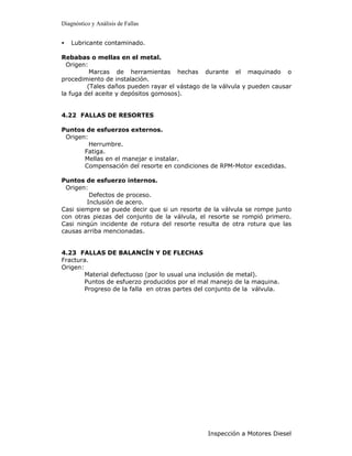 Diagnóstico y Análisis de Fallas


•   Lubricante contaminado.

Rebabas o mellas en el metal.
  Origen:
          Marcas de herramientas hechas durante el maquinado o
procedimiento de instalación.
         (Tales daños pueden rayar el vástago de la válvula y pueden causar
la fuga del aceite y depósitos gomosos).


4.22 FALLAS DE RESORTES

Puntos de esfuerzos externos.
 Origen:
         Herrumbre.
       Fatiga.
       Mellas en el manejar e instalar.
       Compensación del resorte en condiciones de RPM-Motor excedidas.

Puntos de esfuerzo internos.
 Origen:
         Defectos de proceso.
        Inclusión de acero.
Casi siempre se puede decir que si un resorte de la válvula se rompe junto
con otras piezas del conjunto de la válvula, el resorte se rompió primero.
Casi ningún incidente de rotura del resorte resulta de otra rotura que las
causas arriba mencionadas.


4.23 FALLAS DE BALANCÍN Y DE FLECHAS
Fractura.
Origen:
        Material defectuoso (por lo usual una inclusión de metal).
        Puntos de esfuerzo producidos por el mal manejo de la maquina.
        Progreso de la falla en otras partes del conjunto de la válvula.




                                                Inspección a Motores Diesel
 
