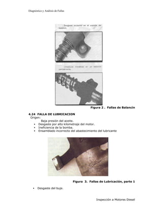 Diagnóstico y Análisis de Fallas




                                              Figura 2 . Fallas de Balancín

4.24 FALLA DE LUBRICACION
 Origen:
         Baja presión del aceite.
   • Desgaste por alto kilometraje del motor.
   • Ineficiencia de la bomba.
   • Ensamblado incorrecto del abastecimiento del lubricante




                                   Figura 3. Fallas de Lubricación, parte 1

    •   Desgaste del buje.



                                                  Inspección a Motores Diesel
 
