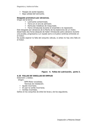 Diagnóstico y Análisis de Fallas


    •   Pasajes de aceite tapados.
    •   Baja calidad del lubricante.

Desgaste prematuro por abrasivos.
Origen de la tierra:
          • Lubricante contaminado.
          • Tierra en el aire de admisión.
          • Partículas metálicas de maquinado.
          • Tierra introducida durante el ensamble o la reparación.
Este desgaste por abrasivos de la flecha de los balancines de un motor,
desarmado dos horas después de haber introducido polvo abrasivo durante
una prueba, progresaría a un rayado serio si el polvo continúa entrando en
el motor.
Se puede esperar la falla del conjunto válvula, si antes no hay otra falla en
el motor.




                                   Figura   4. Fallas de Lubricación, parte 2.

4.25 FALLAS DE VARILLAS DE EMPUJE
Distorsión y doblez.
 Origen:
         RPM-Motor excedidas.
         Técnicas de instalación.
   • Ajuste incorrecto.
   • El usar la varilla incorrecta.
   • Varillas invertidas.
Daños en los conjuntos de árbol de levas y de los seguidores.




                                                    Inspección a Motores Diesel
 