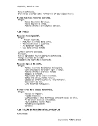 Diagnóstico y Análisis de Fallas


 Forjado defectuoso.
 Deposito de escamas u otras restricciones en los pasajes del agua.

Daños debidos a materias extrañas.
 Origen:
         Rotura de asientos de válvula.
         Rotura de pistón o anillos.
         Materia extraña en el múltiple de admisión.


4.28 FUGAS

Fugas de la compresión.
 Origen:
       Presión incorrecta.
  • Protunsión incorrecta de la camisa.
  • Materia extraña en la superficie.
  • Par de torsión incorrecto.
  • Ceja de la camisas dañada.

 Junta de sello mal colocados.
 Corrosión.
 Cabeza agrietada o fisurada (por junta defectuosa).
 Tiempo incorrecto del inyector.
 Procedimiento incorrecto de rectificado.

Fugas de agua o de aceite.
 Origen:
         Montaje incorrecto de rondanas de neopreno.
         Sellos endurecidos por el calor o por el tiempo.
         Materia extraña en el área de llenado.
         Desgaste o corrosión.
         Maquinado o par de torsión incorrecto.
         Daños el la cabeza, mellas, ranuras.
         Cabezas de cilindros cuarteada, (congelamiento).
         Uso excesivo de éter.
         Laina de camisa mal ajustada.


Daños varios de la cabeza del cilindro.
 Origen:
         Roturas por impactos.
         Forjado defectuoso.
         Cuarteadoras por fallas de limpieza en los orificios de los birlos.
         Par de torsión excesivo en la cabeza.
         Fisuras debido a insertos flojos.
         Monobloque desgastado.
         Corrosión.

4.29 FALLAS DE ASIENTOS DE LAS VALVULAS

FUNCIONES:


                                                   Inspección a Motores Diesel
 