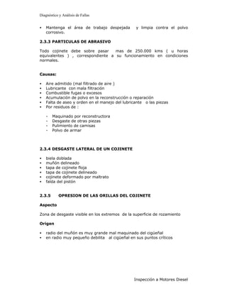Diagnóstico y Análisis de Fallas


•   Mantenga el área de trabajo despejada        y limpia contra el polvo
    corrosivo.

2.3.3 PARTICULAS DE ABRASIVO

Todo cojinete debe sobre pasar     mas de 250.000 kms ( u horas
equivalentes ) , correspondiente a su funcionamiento en condiciones
normales.


Causas:

•   Aire admitido (mal filtrado de aire )
•   Lubricante con mala filtración
•   Combustible fugas o excesos
•   Acumulación de polvo en la reconstrucción o reparación
•   Falta de aseo y orden en el manejo del lubricante o las piezas
•   Por residuos de :

    -   Maquinado por reconstructora
    -   Desgaste de otras piezas
    -   Pulimiento de camisas
    -   Polvo de armar



2.3.4 DESGASTE LATERAL DE UN COJINETE

•   biela doblada
•   muñón delineado
•   tapa de cojinete floja
•   tapa de cojinete delineado
•   cojinete deformado por maltrato
•   falda del pistón


2.3.5       OPRESION DE LAS ORILLAS DEL COJINETE

Aspecto

Zona de desgaste visible en los extremos de la superficie de rozamiento

Origen

•   radio del muñón es muy grande mal maquinado del cigüeñal
•   en radio muy pequeño debilita al cigüeñal en sus puntos críticos




                                                Inspección a Motores Diesel
 