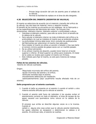 Diagnóstico y Análisis de Fallas


              -   Provee larga duración del aire de asiento para el sellado de
                  la válvula.
              -   Permite la facilidad de replazo en el área de alto desgaste.

4.30 SELECCIÓN DEL INSERTO (ASIENTOS DE VALVULA)

El inserto se selecciona de acuerdo con el material y tamaño del orificio de
la válvula, hay dos tipos de material: hierro y aleación fundida.
El tamaño de los insertos se encuentra en los catálogos de su fabricante o
en las especificaciones del fabricante del motor. Se incluyen tres
dimensiones: diámetro interior, diámetro exterior y profundidad o altura.
    • Calcúlese el diámetro exterior; para ello se suma 2mm al tamaño de
       la cabeza de la válvula.
    • Para calcular el diámetro interior se mide el diámetro del orificio a la
       profundidad a la cual se instalara el inserto que se pretende emplear.
    • La profundidad mínima debe tener 4mm consulte las publicaciones
       del fabricantes par seleccionar el inserto mas adecuado.
    • Para instalar el inserto se utiliza un punzón o botador y hay que darle
       el número mínimo posible de golpes secos con un martillo pesado.
    • No se utiliza lubricación.
    • Si se utilizan insertos de aleación, pueden tener bisel en el borde
       superior o inferior. El bisel superior se utiliza para recalcarlo. El metal
       de la culata se recalca para sujetar el inserto con firmeza.
    • Este método para fijar el inserto, es solo para motores de trabajo
       pesado.

Fallas de los asientos de válvulas.
 Asiento de válvula cuarteada.

Origen:
       Maquinado incorrecto del orificio del asiento.
       Ajuste incorrecto del asiento y el orificio.
       Partículas extrañas bajo el asiento.
       Procedimiento defectuoso de instalación.
       Sobrecalentamiento (aquí usualmente resulta afectado más de un
asiento).

Daño progresivo por el asiento cuarteado.

    1. Cuando el daño se presenta en el asiento ó cuando el carbón u otra
       materia extraña dificulta que la válvula se asiente.

    2. Cuando el asiento está fuera de redondez ó los ajustes evitan el
       asentamiento correcto en todo el diámetro, el área de escape de los
       gases causará una quemadura como ranura en la cabeza de la
       válvula.

        El proceso que arriba se describe algunas veces es a la inversa.
        Cuando el
        carbón o alguna otra cosa evitan que la válvula asiente totalmente,
        los gases calientes se escaparan y deterioraran la cabeza o el
        asiento. Al continuar esto, el asiento se cuartea.


                                                    Inspección a Motores Diesel
 