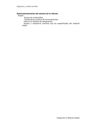 Diagnóstico y Análisis de Fallas



Sobrecalentamiento del asiento de la válvula.
 Origen:
         Exceso de combustible.
         Temperatura excesiva de funcionamiento.
        Falla en el sistema de refrigeración.
        Dureza y resistencia menores que los especificados del material
      usado.




                                             Inspección a Motores Diesel
 