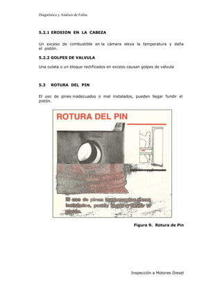 Diagnóstico y Análisis de Fallas



5.2.1 EROSION EN LA CABEZA


Un exceso de combustible en la cámara eleva la temperatura y daña
el pistón.

5.2.2 GOLPES DE VALVULA

Una culata o un bloque rectificados en exceso causan golpes de válvula



5.3    ROTURA DEL PIN


El uso de pines inadecuados o mal instalados, pueden llegar fundir el
pistón.




                                                 Figura 9. Rotura de Pin




                                               Inspección a Motores Diesel
 