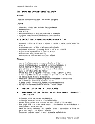 Diagnóstico y Análisis de Fallas


2.3.6 TAPA DEL COJINETE DES PLAZADA

Aspecto

Líneas de separación opuesto con mucho desgaste

Origen

•    copa muy grande para ajustar, empuja la tapa
•    tapa invertida
•    mal troqué
•    tornillos doblados – muy ensanchados u ovalados
•    agujeros de tornillos muy ensanchados u ovalados

2.3.7 INDICACION DE FALLAS DE UN COJINETE FLOJO

•    cualquier sospecha de tapa – tornillo – tuerca – pieza deben tener en
     cuenta
•    puntos negros o partidos en el dorso del cojinete
•    puntos de desgaste y brillosos de en el dorso del cojinete
•    cojinete roto a un lado del orificio del aceite
•    cojinete que gira con su asiento
•    cojinete en la orilla del cojinete ( con fallas)

Técnicas

•    nunca lime las caras de separación ( daña el tiraje )
•    nunca lime las caras de contacto ( aumenta el desgaste )
•    nunca modifique la forma , las orillas de los cojinetes
•    pre-lubrique antes de armar ( cojinetes ambos lados )
•    quite la envoltura antes de montar
•    limpie muy bien el cigüeñal – bancada – biela –lubrique y arme
•    instale el pistón y biela con cuidado use protectores a los tornillos
•    de biela ( causa Rebabas al cigüeñal )
•    exceso de lubricación es tan perjudicial como falta de lubricación
•    no se aconseja instalación cojinetes usados
•    cuando cambie filtro nuevo, llenar parcialmente el filtro
•    recordar todas las técnicas de ajuste y troqué - aseó

3.      PARA EVITAR FALLAS DE LUBRICACION

3.1     ASEGURESE DE QUE TODOS LOS PASAJES ESTEN LIMPIOS Y
        LUBRICADOS

•    Mantenga filtros y tuberías almacenados
•    Mantenga aceite en el carter a su debido nivel
•    Alinee los agujeros de aceite con los orificios surtidores de aceite
•    Use lubricante con grado especificado , almacénelo cuidadosamente y
     manéjalo con suma atención
•    Evite los largos periodos en marcha lenta , operaciones a toda su
     capacidad en frío y paradas en caliente.
•    Mantenga en buen estado el reten del aceite del cigüeñal


                                                    Inspección a Motores Diesel
 