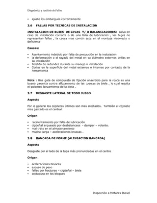 Diagnóstico y Análisis de Fallas


•   ajuste los embargues correctamente

3.6    FALLAS POR TECNICAS DE INSTALACION

INSTALACION DE BUJES DE LEVAS Y/ O BALANCIADORES: salvo en
caso de instalación correcta o de una falla de lubricación , los bujes no
representan fallas , la causa mas común esta en el montaje incorrecto o
deficiente

Causas:

•   Asentamiento indebido por falta de precaución en la instalación
•   la deformación o el rayado del metal en su diámetro externos orillas en
    su instalación
•   Perdida de redondez durante su manejo o instalación
•   Cortes en la superficie del metal externas o internas por contacto de la
    herramienta


Nota : Una gota de compuesto de fijación anaerobio para la rosca es una
buena garantía contra aflojamiento de las tuercas de biela , lo cual resulta
el golpeteo lanzamiento de la biela .

3.7    DESGASTE LATERAL DE TODO JUEGO

Aspecto

Por lo general los cojinetes últimos son mas afectados. También el cojinete
mas gastado es el central.

Origen

•   recalentamiento por falta de lubricación
•   cigüeñal arqueado por desbalanceos - damper – volante.
•   mal trato en el almacenamiento
•   mucha carga – aceleraciones bruscas .

3.8    BANCADA DE FORME (ALINEACION BANCADA)

Aspecto

Desgaste por el lado de la tapa más pronunciadas en el centro

Origen

•   aceleraciones bruscas
•   exceso de peso
•   fallas por fracturas – cigüeñal – biela
•   soldadura en los bloques




                                                Inspección a Motores Diesel
 