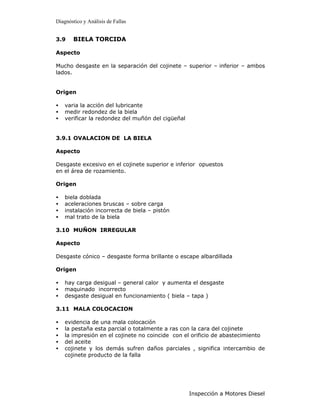 Diagnóstico y Análisis de Fallas


3.9    BIELA TORCIDA

Aspecto

Mucho desgaste en la separación del cojinete – superior – inferior – ambos
lados.


Origen

•   varia la acción del lubricante
•   medir redondez de la biela
•   verificar la redondez del muñón del cigüeñal


3.9.1 OVALACION DE LA BIELA

Aspecto

Desgaste excesivo en el cojinete superior e inferior opuestos
en el área de rozamiento.

Origen

•   biela doblada
•   aceleraciones bruscas – sobre carga
•   instalación incorrecta de biela – pistón
•   mal trato de la biela

3.10 MUÑON IRREGULAR

Aspecto

Desgaste cónico – desgaste forma brillante o escape albardillada

Origen

•   hay carga desigual – general calor y aumenta el desgaste
•   maquinado incorrecto
•   desgaste desigual en funcionamiento ( biela – tapa )

3.11 MALA COLOCACION

•   evidencia de una mala colocación
•   la pestaña esta parcial o totalmente a ras con la cara del cojinete
•   la impresión en el cojinete no coincide con el orificio de abastecimiento
•   del aceite
•   cojinete y los demás sufren daños parciales , significa intercambio de
    cojinete producto de la falla




                                                   Inspección a Motores Diesel
 