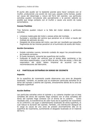 Diagnóstico y Análisis de Fallas


El punto alto puede ser lo bastante grande para hacer contacto con el
muñón, produciendo una acción de roce que, pasado cierto tiempo, puede
ser causa del desarreglo y rotura del forro del cojinete. Las partículas
extrañas pueden incrustarse sólo parcialmente y la porción saliente es
posible que tenga contacto con el muñón y cause una acción de rueda
esmeriladora.

Causas Posibles

Tres factores pueden inducir a la falla del motor debido a partículas
extrañas:

•   Limpieza inadecuada del motor y piezas antes del montaje.
•   Suciedad y arenillas del camino que penetran en el motor a través del
    múltiple de admisión de aire.
•   Desgaste de otras piezas del motor, que dan por resultado que pequeños
    fragmentos de las mismas penetren en el suministro de aceite del motor.

Acción Correctora

•   Instale cojinetes nuevos, teniendo cuidado de seguir los procedimientos
    de limpieza correctos.
•   Si fuese necesario, esmerile las superficies del muñón.
•   Indíquele al dueño del vehículo que el aceite debe cambiarse a los
    intervalos especificados, y que el filtro de aire, filtro de aceite, y filtro del
    respiradero del cárter deben limpiarse de acuerdo con las
    recomendaciones del fabricante.


4.2    PARTICULAS EXTRAÑAS EN DORSO DE COJINETE

Aspecto

En la superficie de rozamiento puede observarse una zona de desgaste
localizada. También, es posible que se evidencien partículas extrañas en el
dorso del cojinete o asiento del cojinete, directamente detrás de la zona de
desgaste superficial


Acción Dañina

Las partículas extrañas entre el cojinete y su cubierta impiden que el área
completa del dorso del cojinete haga contacto con el área completa del
dorso del cojinete haga contacto con el ánima de la cubierta . Como
resultado esto, la transferencia de calor fuera de la superficie de rozamiento
no es uniforme y da lugar a calentamiento localizado de dicha superficie, lo
cual reduce la duración del cojinete. También, una distribución desigual de
la carga es causa de una zona de presión anormalmente alta en la
superficie de rozamiento, aumentando el desgaste localizado en el material
del forro.




                                                      Inspección a Motores Diesel
 