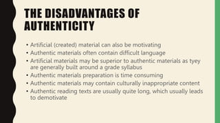 THE DISADVANTAGES OF
AUTHENTICITY
• Artificial (created) material can also be motivating
• Authentic materials often contain difficult language
• Artificial materials may be superior to authentic materials as tyey
are generally built around a grade syllabus
• Authentic materials preparation is time consuming
• Authentic materials may contain culturally inappropriate content
• Authentic reading texts are usually quite long, which usually leads
to demotivate
 