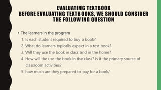 EVALUATING TEXTBOOK
BEFORE EVALUATING TEXTBOOKS, WE SHOULD CONSIDER
THE FOLLOWING QUESTION
• The learners in the program
1. Is each student required to buy a book?
2. What do learners typically expect in a text book?
3. Will they use the book in class and in the home?
4. How will the use the book in the class? Is it the primary source of
classroom activities?
5. how much are they prepared to pay for a book/
 
