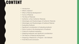 CONTENT
• Introduction
• What’s material ?
• What is Material development ?
• Forms of Material
• The Rule of Materials
• Authentic vs Non-Authentic Materials
• Advantages and Disadvantages of Authentic Materials
• Advantages and Disadvantages of textbook Material
• Evaluating Textbook
• Significant consideration in Evaluating textbook
• Factor Involve in the development of textbook
• Criteria for textbook evaluation
• Adapting textbooks and significant consideration
• The Nature of Material development
• Preparing a Material for a Program : Adv &disadv
• Final Word and Conclusion
 