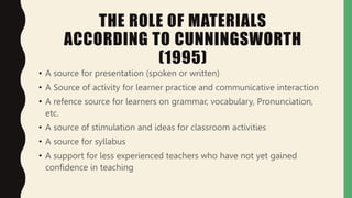THE ROLE OF MATERIALS
ACCORDING TO CUNNINGSWORTH
(1995)
• A source for presentation (spoken or written)
• A Source of activity for learner practice and communicative interaction
• A refence source for learners on grammar, vocabulary, Pronunciation,
etc.
• A source of stimulation and ideas for classroom activities
• A source for syllabus
• A support for less experienced teachers who have not yet gained
confidence in teaching
 