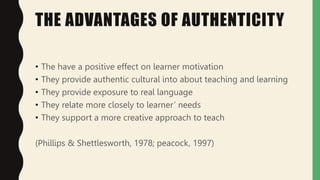 THE ADVANTAGES OF AUTHENTICITY
• The have a positive effect on learner motivation
• They provide authentic cultural into about teaching and learning
• They provide exposure to real language
• They relate more closely to learner’ needs
• They support a more creative approach to teach
(Phillips & Shettlesworth, 1978; peacock, 1997)
 