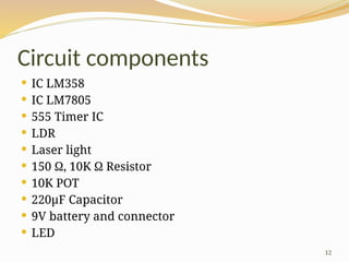 12
Circuit components
 IC LM358
 IC LM7805
 555 Timer IC
 LDR
 Laser light
 150 Ω, 10K Ω Resistor
 10K POT
 220μF Capacitor
 9V battery and connector
 LED
 