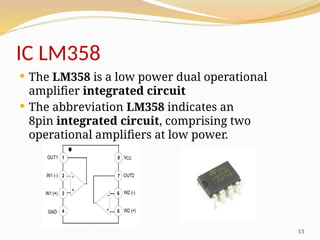 13
IC LM358
 The LM358 is a low power dual operational
amplifier integrated circuit
 The abbreviation LM358 indicates an
8pin integrated circuit, comprising two
operational amplifiers at low power.
 
