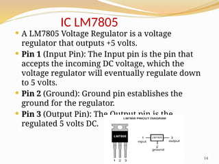 14
IC LM7805
 A LM7805 Voltage Regulator is a voltage
regulator that outputs +5 volts.
 Pin 1 (Input Pin): The Input pin is the pin that
accepts the incoming DC voltage, which the
voltage regulator will eventually regulate down
to 5 volts.
 Pin 2 (Ground): Ground pin establishes the
ground for the regulator.
 Pin 3 (Output Pin): The Output pin is the
regulated 5 volts DC.
 