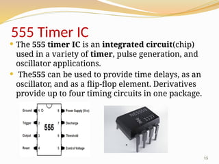 15
555 Timer IC
 The 555 timer IC is an integrated circuit(chip)
used in a variety of timer, pulse generation, and
oscillator applications.
 The555 can be used to provide time delays, as an
oscillator, and as a flip-flop element. Derivatives
provide up to four timing circuits in one package.
 