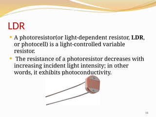 16
LDR
 A photoresistor(or light-dependent resistor, LDR,
or photocell) is a light-controlled variable
resistor.
 The resistance of a photoresistor decreases with
increasing incident light intensity; in other
words, it exhibits photoconductivity.
 