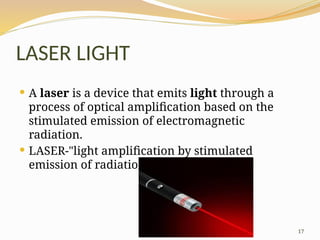 17
LASER LIGHT
 A laser is a device that emits light through a
process of optical amplification based on the
stimulated emission of electromagnetic
radiation.
 LASER-"light amplification by stimulated
emission of radiation".
 