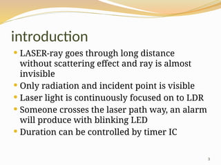 3
introduction
 LASER-ray goes through long distance
without scattering effect and ray is almost
invisible
 Only radiation and incident point is visible
 Laser light is continuously focused on to LDR
 Someone crosses the laser path way, an alarm
will produce with blinking LED
 Duration can be controlled by timer IC
 