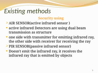 5
Existing methods
Security using
AIR SENSOR(active infrared sensor )
 active infrared Detectors are using dual beam
transmission as structure
 one side with transmitter for emitting infrared ray,
the other side with receiver for receiving the ray
PIR SENSOR(passive infrared sensor)
 Doesn't emit the infrared ray, it receives the
infrared ray that is emitted by objects
 