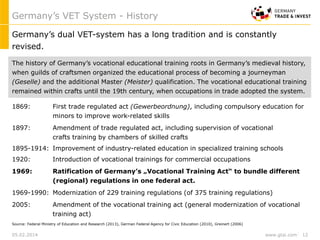 www.gtai.com
The history of Germany’s vocational educational training roots in Germany’s medieval history,
when guilds of craftsmen organized the educational process of becoming a journeyman
(Geselle) and the additional Master (Meister) qualification. The vocational educational training
remained within crafts until the 19th century, when occupations in trade adopted the system.
1869: First trade regulated act (Gewerbeordnung), including compulsory education for
minors to improve work-related skills
1897: Amendment of trade regulated act, including supervision of vocational
crafts training by chambers of skilled crafts
1895-1914: Improvement of industry-related education in specialized training schools
1920: Introduction of vocational trainings for commercial occupations
1969: Ratification of Germany’s „Vocational Training Act“ to bundle different
(regional) regulations in one federal act.
1969-1990: Modernization of 229 training regulations (of 375 training regulations)
2005: Amendment of the vocational training act (general modernization of vocational
training act)
Germany’s dual VET-system has a long tradition and is constantly
revised.
Source: Federal Ministry of Education and Research (2013), German Federal Agency for Civic Education (2010), Greinert (2006)
Germany’s VET System - History
05.02.2014 12
 