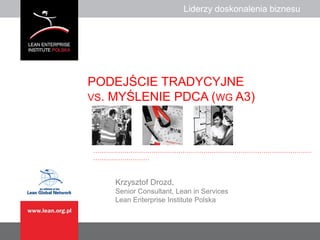 Liderzy doskonalenia biznesuLiderzy doskonalenia biznesu
……………………………………………………………………………………………
………………………
PODEJŚCIE TRADYCYJNE
VS. MYŚLENIE PDCA (WG A3)
Krzysztof Drozd,
Senior Consultant, Lean in Services
Lean Enterprise Institute Polska
 