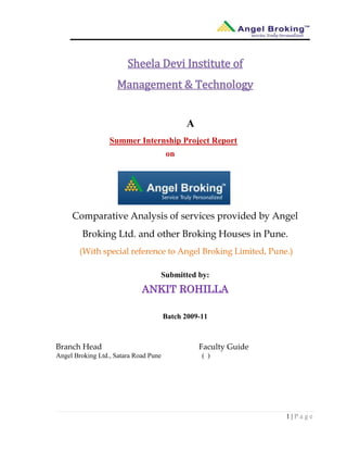 1 | P a g e
Sheela Devi Institute of
Management & Technology
A
Summer Internship Project Report
on
Comparative Analysis of services provided by Angel
Broking Ltd. and other Broking Houses in Pune.
(With special reference to Angel Broking Limited, Pune.)
Submitted by:
ANKIT ROHILLA
Batch 2009-11
Branch Head Faculty Guide
Angel Broking Ltd., Satara Road Pune ( )
 