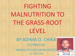 FIGHTING
MALNUTRITION TO
THE GRASS-ROOT
LEVEL
BY ADIMA O. CHIKA
FCT/09B/1762
NAFDAC EID H/Q (GAIN OFFICE)
16TH JUNE 2009
 