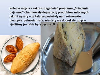 Kolejne zajęcia z zakresu zagadnień programu „Śniadanie
daje moc” obejmowały degustację produktów mlecznych
jakimi są sery – za talerze posłużyły nam różnorakie
pieczywa pełnoziarniste, niestety nie doczekały zdjęć –
zjedliśmy je- takie były pyszne :D
 