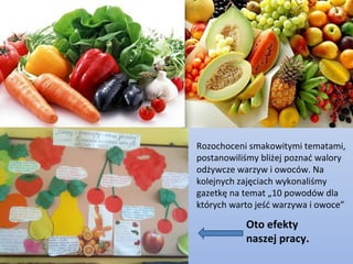 Rozochoceni smakowitymi tematami,
postanowiliśmy bliżej poznać walory
odżywcze warzyw i owoców. Na
kolejnych zajęciach wykonaliśmy
gazetkę na temat „10 powodów dla
których warto jeść warzywa i owoce”

           Oto efekty
           naszej pracy.
 