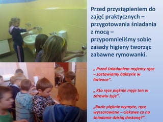 Przed przystąpieniem do
zajęć praktycznych –
przygotowania śniadania
z mocą –
przypomnieliśmy sobie
zasady higieny tworząc
zabawne rymowanki.

„ Przed śniadaniem myjemy ręce
– zostawiamy bakterie w
łazience”.

„ Kto ręce pięknie myje ten w
zdrowiu żyje”.

„Buzie pięknie wymyte, ręce
wyszorowane – ciekawe co na
śniadanie dzisiaj dostanę?”.
 