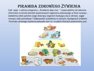 piramida zdrowego Żywienia
Cykl zajęć z zakresu programu „ Śniadanie daje moc ” rozpoczęliśmy od zebrania
informacji na temat potrzeb żywieniowych organizmu dziecięcego w fazie rozwoju .
Zadaliśmy sobie pytanie czego dziecięcy organizm budujący się w zdrowe, ciągle
rosnące ciało potrzebuje ? Odpowiedzi szukaliśmy w różnych, dostępnych źródłach.
 Piramida zdrowego żywienia pokazała nam co i w jakich ilościach powinniśmy jeść.
 