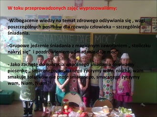 W toku przeprowadzonych zajęć wypracowaliśmy:

-Wzbogacenie wiedzy na temat zdrowego odżywiania się , wagi
poszczególnych posiłków dla rozwoju człowieka – szczególnie
śniadania.

-Grupowe jedzenie śniadania z magicznym zawołaniem „ stoliczku
nakryj się” i pozdrowieniem „ Śniadanie daje moc” .

- Jako zachętę do spożycia wspólnego śniadania śpiewamy
piosenkę „ smacznego, smacznego życzymy wam niechaj wam
smakuje żołądków nie psuje smacznego, smacznego życzymy
wam, Niam, Niam !!
 