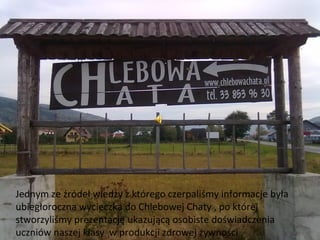 Jednym ze źródeł wiedzy z którego czerpaliśmy informacje była
ubiegłoroczna wycieczka do Chlebowej Chaty , po której
stworzyliśmy prezentację ukazującą osobiste doświadczenia
uczniów naszej klasy w produkcji zdrowej żywności .
 