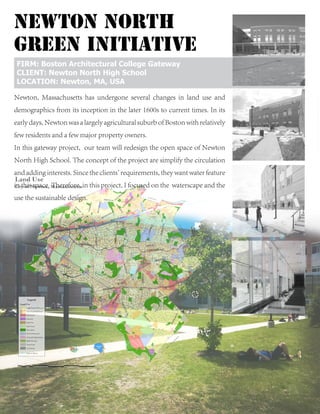 nEWTON nORTH
GREEN INITIATIVE
Newton, Massachusetts has undergone several changes in land use and
demographics from its inception in the later 1600s to current times. In its
early days, Newton was a largely agricultural suburb of Boston with relatively
few residents and a few major property owners.
In this gateway project, our team will redesign the open space of Newton
North High School. The concept of the project are simplify the circulation
and adding interests. Since the clients' requirements, they want water feature
in this space. Therefore, in this project, I focused on the waterscape and the
use the sustainable design.
FIRM: Boston Architectural College Gateway
CLIENT: Newton North High School
LOCATION: Newton, MA, USA
 
